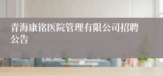 青海康铭医院管理有限公司招聘公告