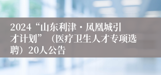 2024“山东利津・凤凰城引才计划”（医疗卫生人才专项选聘）20人公告