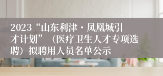 2023“山东利津・凤凰城引才计划”（医疗卫生人才专项选聘）拟聘用人员名单公示