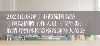2023山东济宁市西苑医院济宁医院招聘工作人员（卫生类）取消考察体检资格及递补人员公告（三）