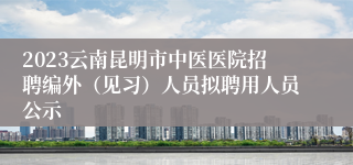 2023云南昆明市中医医院招聘编外（见习）人员拟聘用人员公示