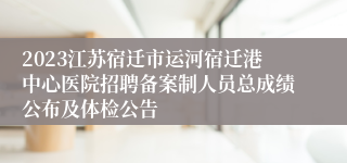 2023江苏宿迁市运河宿迁港中心医院招聘备案制人员总成绩公布及体检公告