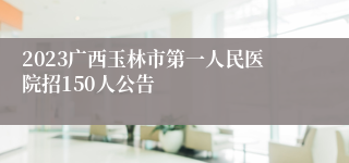 2023广西玉林市第一人民医院招150人公告
