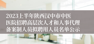 2023上半年陕西汉中市中医医院招聘高层次人才和人事代理备案制人员拟聘用人员名单公示