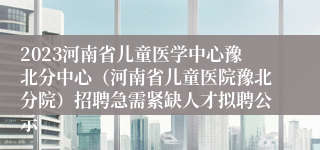 2023河南省儿童医学中心豫北分中心（河南省儿童医院豫北分院）招聘急需紧缺人才拟聘公示