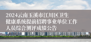 2024云南玉溪市江川区卫生健康系统提前招聘事业单位工作人员综合测评成绩公告
