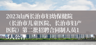 2023山西长治市妇幼保健院（长治市儿童医院、长治市妇产医院）第二批招聘合同制人员15人公告