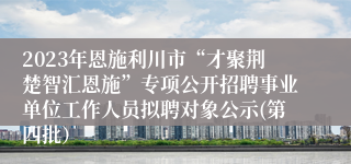 2023年恩施利川市“才聚荆楚智汇恩施”专项公开招聘事业单位工作人员拟聘对象公示(第四批）