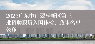 2023广东中山翠亨新区第三批招聘职员入围体检、政审名单公布