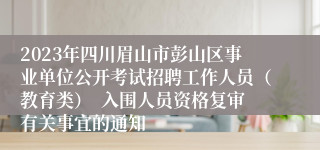 2023年四川眉山市彭山区事业单位公开考试招聘工作人员（教育类）  入围人员资格复审有关事宜的通知