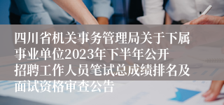 四川省机关事务管理局关于下属事业单位2023年下半年公开招聘工作人员笔试总成绩排名及面试资格审查公告
