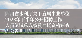 四川省水利厅关于直属事业单位2023年下半年公开招聘工作人员笔试总成绩及面试资格审查的公告
