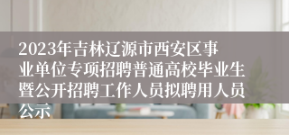 2023年吉林辽源市西安区事业单位专项招聘普通高校毕业生暨公开招聘工作人员拟聘用人员公示
