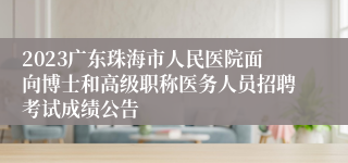 2023广东珠海市人民医院面向博士和高级职称医务人员招聘考试成绩公告