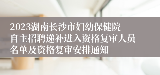 2023湖南长沙市妇幼保健院自主招聘递补进入资格复审人员名单及资格复审安排通知