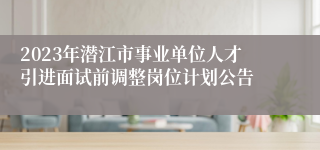 2023年潜江市事业单位人才引进面试前调整岗位计划公告