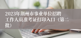 2023年荆州市事业单位招聘工作人员准考证打印入口（第二批）