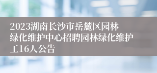 2023湖南长沙市岳麓区园林绿化维护中心招聘园林绿化维护工16人公告