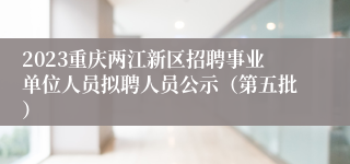 2023重庆两江新区招聘事业单位人员拟聘人员公示（第五批）