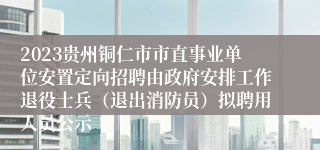 2023贵州铜仁市市直事业单位安置定向招聘由政府安排工作退役士兵（退出消防员）拟聘用人员公示