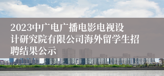 2023中广电广播电影电视设计研究院有限公司海外留学生招聘结果公示