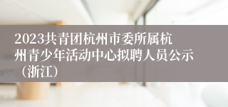 2023共青团杭州市委所属杭州青少年活动中心拟聘人员公示（浙江）