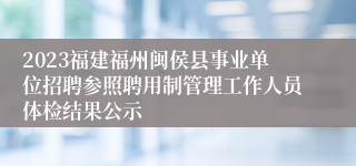 2023福建福州闽侯县事业单位招聘参照聘用制管理工作人员体检结果公示