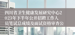 四川省卫生健康发展研究中心2023年下半年公开招聘工作人员笔试总成绩及面试资格审查公告