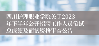 四川护理职业学院关于2023年下半年公开招聘工作人员笔试总成绩及面试资格审查公告