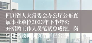 四川省人大常委会办公厅公布直属事业单位2023年下半年公开招聘工作人员笔试总成绩、岗位排名及面试资格审查公告