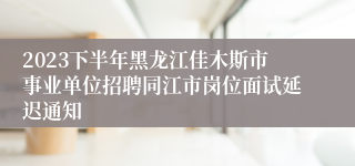2023下半年黑龙江佳木斯市事业单位招聘同江市岗位面试延迟通知
