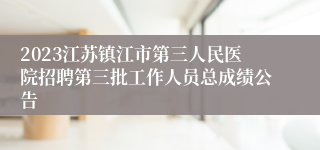 2023江苏镇江市第三人民医院招聘第三批工作人员总成绩公告
