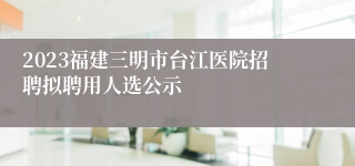 2023福建三明市台江医院招聘拟聘用人选公示