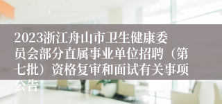 2023浙江舟山市卫生健康委员会部分直属事业单位招聘（第七批）资格复审和面试有关事项公告