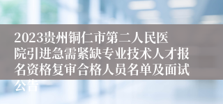 2023贵州铜仁市第二人民医院引进急需紧缺专业技术人才报名资格复审合格人员名单及面试公告