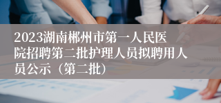 2023湖南郴州市第一人民医院招聘第二批护理人员拟聘用人员公示（第二批）