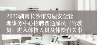 2023湖南长沙市房屋安全管理事务中心招聘普通雇员（驾驶员）进入体检人员及体检有关事项公告