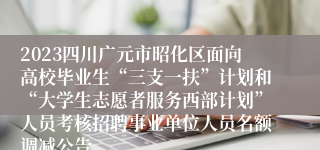 2023四川广元市昭化区面向高校毕业生“三支一扶”计划和“大学生志愿者服务西部计划”人员考核招聘事业单位人员名额调减公告