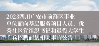 2023四川广安市前锋区事业单位面向基层服务项目人员、优秀社区党组织书记和退役大学生士兵招聘面试相关事宜公告