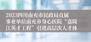 2023四川南充市民政局直属事业单位南充市身心医院“嘉陵江英才工程”引进高层次人才体检公告