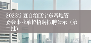 2023宁夏自治区宁东基地管委会事业单位招聘拟聘公示（第二批）
