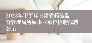 2023年下半年甘肃省药品监督管理局所属事业单位招聘拟聘公示