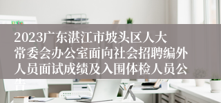 2023广东湛江市坡头区人大常委会办公室面向社会招聘编外人员面试成绩及入围体检人员公告