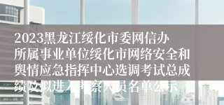 2023黑龙江绥化市委网信办所属事业单位绥化市网络安全和舆情应急指挥中心选调考试总成绩及拟进入考察人员名单公示