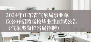 2024年山东省气象局事业单位公开招聘高校毕业生面试公告（气象类岗位省局招聘）