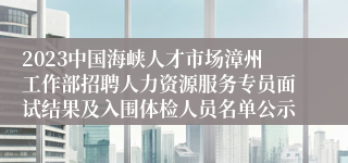 2023中国海峡人才市场漳州工作部招聘人力资源服务专员面试结果及入围体检人员名单公示
