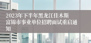 2023年下半年黑龙江佳木斯富锦市事业单位招聘面试重启通知