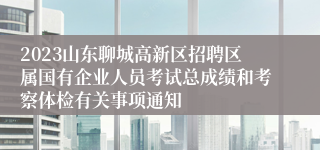 2023山东聊城高新区招聘区属国有企业人员考试总成绩和考察体检有关事项通知