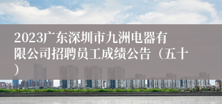 2023广东深圳市九洲电器有限公司招聘员工成绩公告（五十）