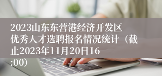 2023山东东营港经济开发区优秀人才选聘报名情况统计（截止2023年11月20日16:00）